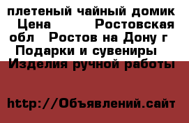 плетеный чайный домик › Цена ­ 600 - Ростовская обл., Ростов-на-Дону г. Подарки и сувениры » Изделия ручной работы   